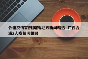 合浦疫情首例病例/地方新闻精选  广西合浦2人疫情间组织