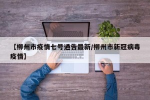 【柳州市疫情七号通告最新/柳州市新冠病毒疫情】