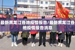 最新黑龙江各地疫情报告/最新黑龙江各地疫情报告消息