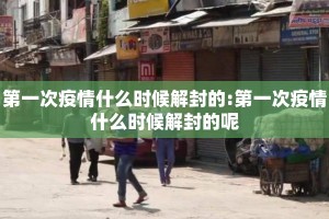 第一次疫情什么时候解封的:第一次疫情什么时候解封的呢