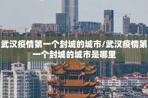 武汉疫情第一个封城的城市/武汉疫情第一个封城的城市是哪里