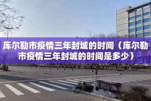 库尔勒市疫情三年封城的时间（库尔勒市疫情三年封城的时间是多少）