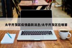太平开发区疫情最新消息/太平开发区在哪里