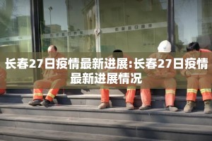 长春27日疫情最新进展:长春27日疫情最新进展情况