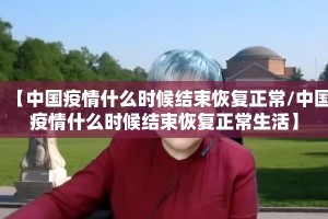 【中国疫情什么时候结束恢复正常/中国疫情什么时候结束恢复正常生活】