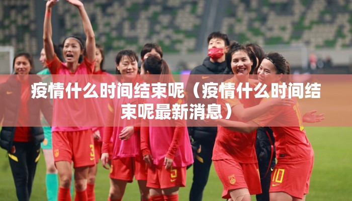 疫情什么时间结束呢（疫情什么时间结束呢最新消息）
