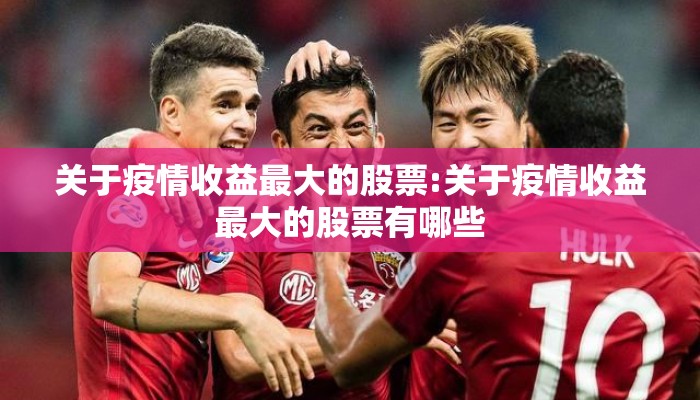 关于疫情收益最大的股票:关于疫情收益最大的股票有哪些
