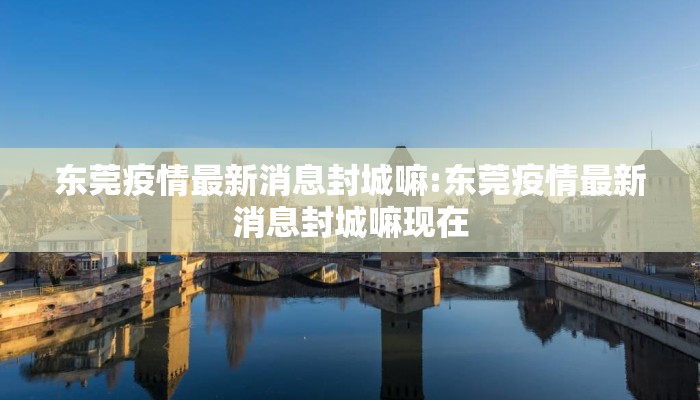 东莞疫情最新消息封城嘛:东莞疫情最新消息封城嘛现在