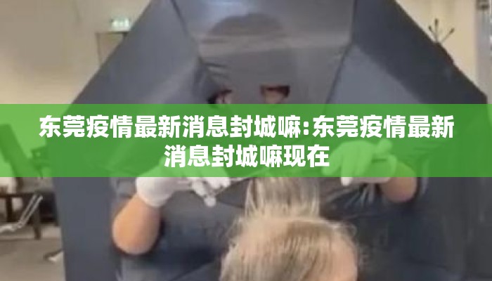 东莞疫情最新消息封城嘛:东莞疫情最新消息封城嘛现在