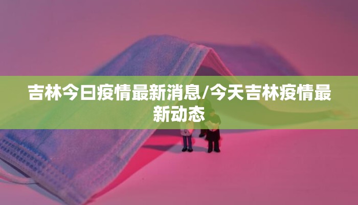 吉林今曰疫情最新消息/今天吉林疫情最新动态