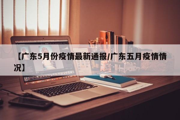 【广东5月份疫情最新通报/广东五月疫情情况】