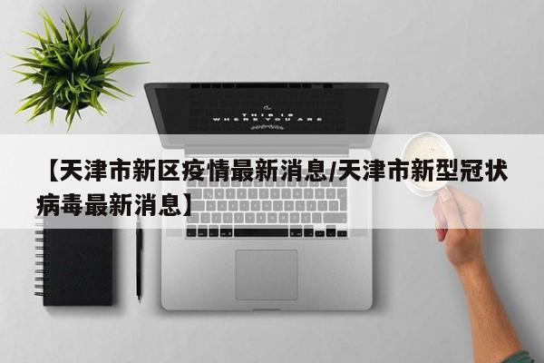 【天津市新区疫情最新消息/天津市新型冠状病毒最新消息】