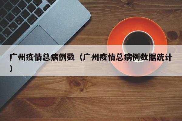 广州疫情总病例数(广州疫情总病例数据统计)