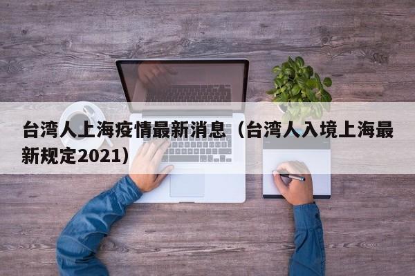 台湾人上海疫情最新消息(台湾人入境上海最新规定2021)