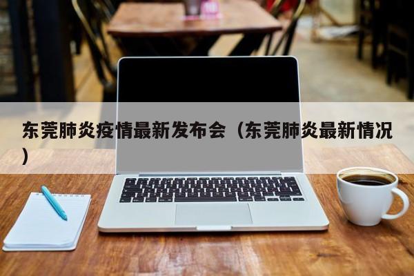 东莞肺炎疫情最新发布会(东莞肺炎最新情况)