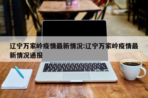 辽宁万家岭疫情最新情况:辽宁万家岭疫情最新情况通报