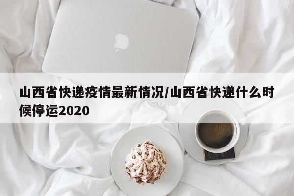 山西省快递疫情最新情况/山西省快递什么时候停运2020