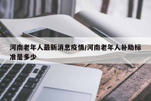 河南老年人最新消息疫情/河南老年人补助标准是多少