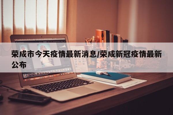 荣成市今天疫情最新消息/荣成新冠疫情最新公布