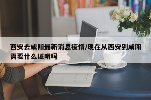 西安去咸阳最新消息疫情/现在从西安到咸阳需要什么证明吗