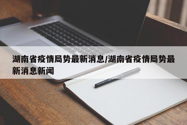 湖南省疫情局势最新消息/湖南省疫情局势最新消息新闻