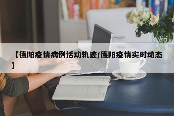 【德阳疫情病例活动轨迹/德阳疫情实时动态】