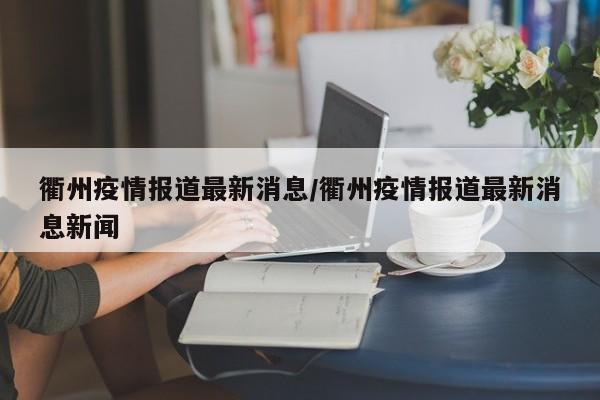 衢州疫情报道最新消息/衢州疫情报道最新消息新闻
