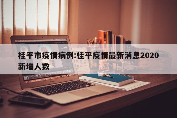 桂平市疫情病例:桂平疫情最新消息2020新增人数