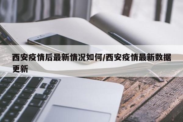 西安疫情后最新情况如何/西安疫情最新数据更新
