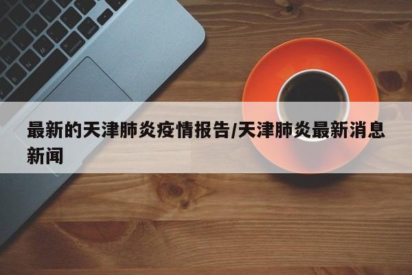 最新的天津肺炎疫情报告/天津肺炎最新消息新闻