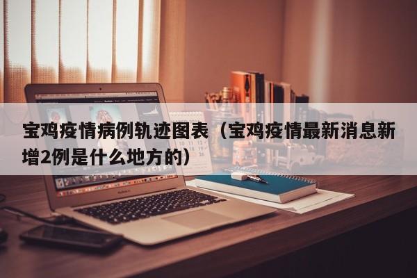 宝鸡疫情病例轨迹图表(宝鸡疫情最新消息新增2例是什么地方的)