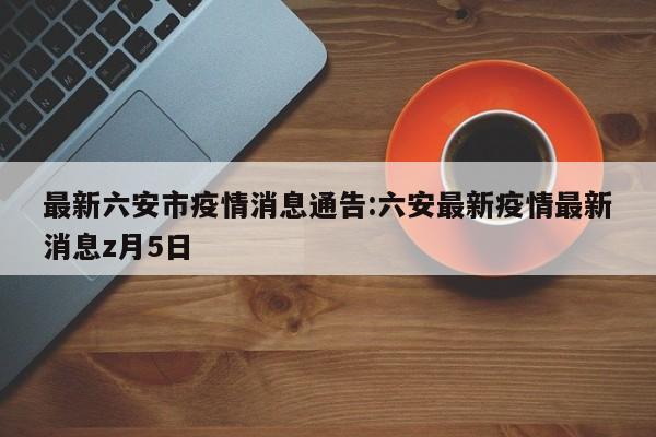 最新六安市疫情消息通告:六安最新疫情最新消息z月5日