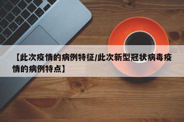 【此次疫情的病例特征/此次新型冠状病毒疫情的病例特点】