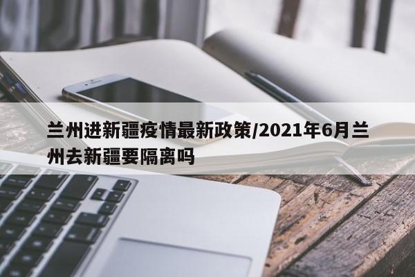 兰州进新疆疫情最新政策/2021年6月兰州去新疆要隔离吗