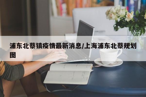 浦东北蔡镇疫情最新消息/上海浦东北蔡规划图