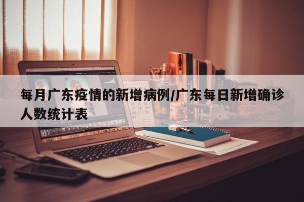 每月广东疫情的新增病例/广东每日新增确诊人数统计表