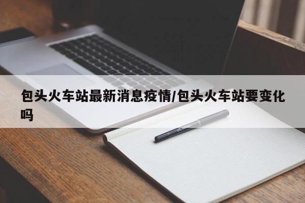 包头火车站最新消息疫情/包头火车站要变化吗