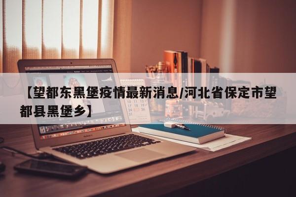【望都东黑堡疫情最新消息/河北省保定市望都县黑堡乡】