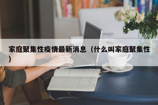家庭聚集性疫情最新消息(什么叫家庭聚集性)