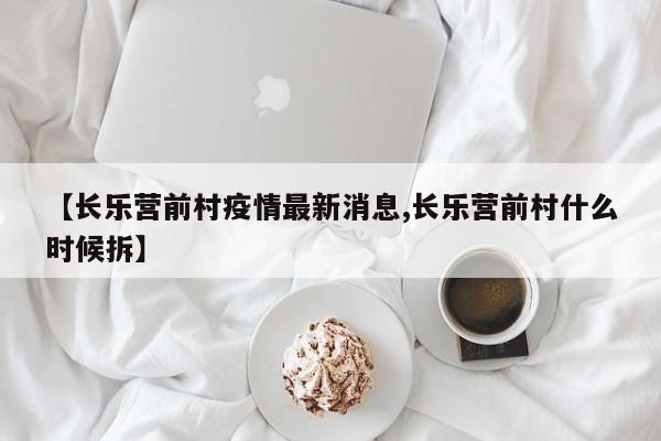 【长乐营前村疫情最新消息,长乐营前村什么时候拆】