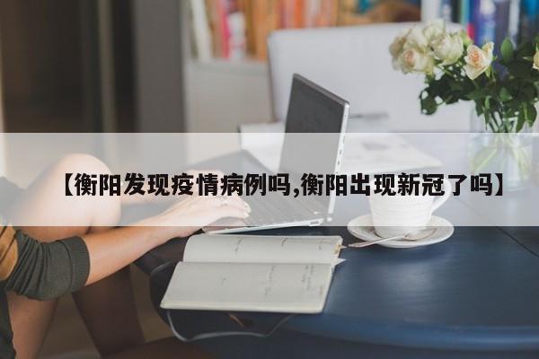 【衡阳发现疫情病例吗,衡阳出现新冠了吗】