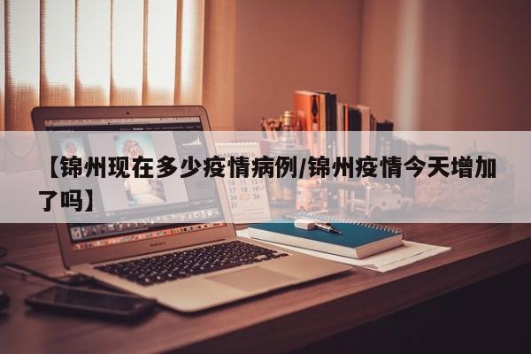 【锦州现在多少疫情病例/锦州疫情今天增加了吗】