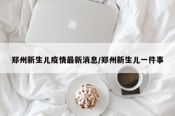 郑州新生儿疫情最新消息/郑州新生儿一件事